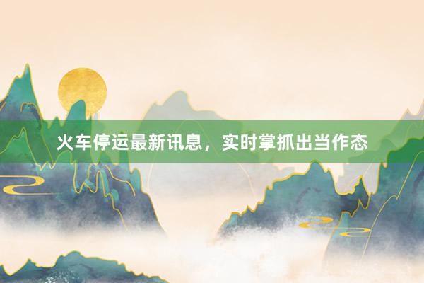 火车停运最新讯息，实时掌抓出当作态